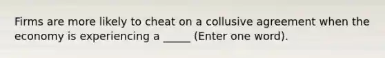 Firms are more likely to cheat on a collusive agreement when the economy is experiencing a _____ (Enter one word).