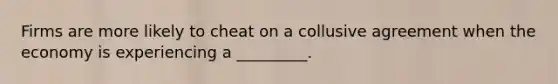 Firms are more likely to cheat on a collusive agreement when the economy is experiencing a _________.