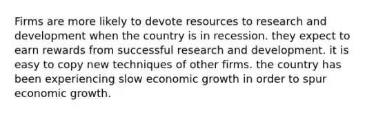 Firms are more likely to devote resources to research and development when the country is in recession. they expect to earn rewards from successful research and development. it is easy to copy new techniques of other firms. the country has been experiencing slow economic growth in order to spur economic growth.