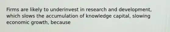 Firms are likely to underinvest in research and development, which slows the accumulation of knowledge capital, slowing economic growth, because