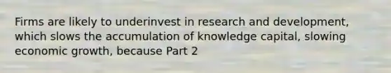 Firms are likely to underinvest in research and​ development, which slows the accumulation of knowledge​ capital, slowing economic​ growth, because Part 2