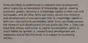 Firms are likely to underinvest in research and development, which slows the accumulation of knowledge capital, slowing economic growth, because a. knowledge capital is both rival and excludable, and no other firms can freely access the research and development of one particular firm. b. knowledge capital is both non-rival and non-excludable; other firms can freely access the research and development of one particular firm. c. they can save that money and invest in capital accumulation, which is much better for growth. d. research and development are expensive and at the firm level, it is subject to increasing returns.