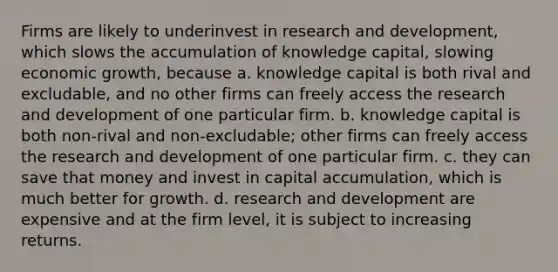 Firms are likely to underinvest in research and development, which slows the accumulation of knowledge capital, slowing economic growth, because a. knowledge capital is both rival and excludable, and no other firms can freely access the research and development of one particular firm. b. knowledge capital is both non-rival and non-excludable; other firms can freely access the research and development of one particular firm. c. they can save that money and invest in capital accumulation, which is much better for growth. d. research and development are expensive and at the firm level, it is subject to increasing returns.