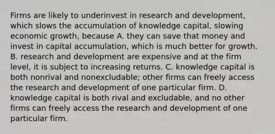 Firms are likely to underinvest in research and​ development, which slows the accumulation of knowledge​ capital, slowing economic​ growth, because A. they can save that money and invest in capital​ accumulation, which is much better for growth. B. research and development are expensive and at the firm​ level, it is subject to increasing returns. C. knowledge capital is both nonrival and​ nonexcludable; other firms can freely access the research and development of one particular firm. D. knowledge capital is both rival and​ excludable, and no other firms can freely access the research and development of one particular firm.