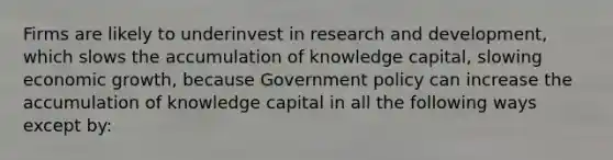 Firms are likely to underinvest in research and​ development, which slows the accumulation of knowledge​ capital, slowing economic​ growth, because Government policy can increase the accumulation of knowledge capital in all the following ways except​ by: