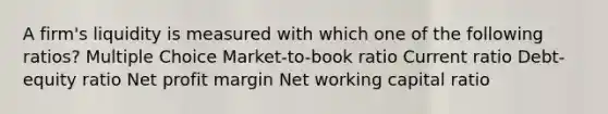 A firm's liquidity is measured with which one of the following ratios? Multiple Choice Market-to-book ratio Current ratio Debt-equity ratio Net profit margin Net working capital ratio