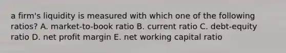 a firm's liquidity is measured with which one of the following ratios? A. market-to-book ratio B. current ratio C. debt-equity ratio D. net profit margin E. net working capital ratio