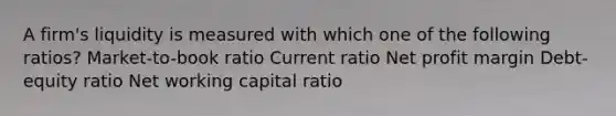 A firm's liquidity is measured with which one of the following ratios? Market-to-book ratio Current ratio Net profit margin Debt-equity ratio Net working capital ratio