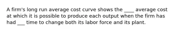 A firm's long run average cost curve shows the ____ average cost at which it is possible to produce each output when the firm has had ___ time to change both its labor force and its plant.