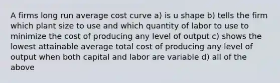 A firms long run average cost curve a) is u shape b) tells the firm which plant size to use and which quantity of labor to use to minimize the cost of producing any level of output c) shows the lowest attainable average total cost of producing any level of output when both capital and labor are variable d) all of the above