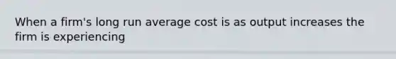 When a firm's long run average cost is as output increases the firm is experiencing