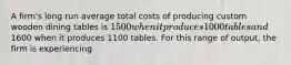 A firm's long run average total costs of producing custom wooden dining tables is 1500 when it produces 1000 tables and1600 when it produces 1100 tables. For this range of output, the firm is experiencing