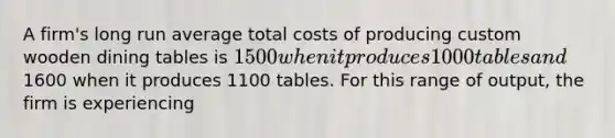 A firm's long run average total costs of producing custom wooden dining tables is 1500 when it produces 1000 tables and1600 when it produces 1100 tables. For this range of output, the firm is experiencing