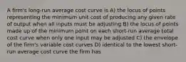 A firm's long-run average cost curve is A) the locus of points representing the minimum unit cost of producing any given rate of output when all inputs must be adjusting B) the locus of points made up of the minimum point on each short-run average total cost curve when only one input may be adjusted C) the envelope of the firm's variable cost curves D) identical to the lowest short-run average cost curve the firm has