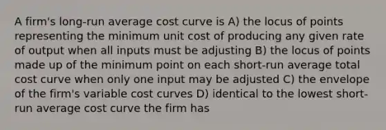 A firm's long-run average cost curve is A) the locus of points representing the minimum unit cost of producing any given rate of output when all inputs must be adjusting B) the locus of points made up of the minimum point on each short-run average total cost curve when only one input may be adjusted C) the envelope of the firm's variable cost curves D) identical to the lowest short-run average cost curve the firm has