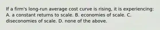 If a firm's long-run average cost curve is rising, it is experiencing: A. a constant returns to scale. B. economies of scale. C. diseconomies of scale. D. none of the above.