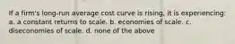 If a firm's long-run average cost curve is rising, it is experiencing: a. a constant returns to scale. b. economies of scale. c. diseconomies of scale. d. none of the above