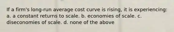 If a firm's long-run average cost curve is rising, it is experiencing: a. a constant returns to scale. b. economies of scale. c. diseconomies of scale. d. none of the above