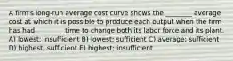 A firm's long-run average cost curve shows the ________ average cost at which it is possible to produce each output when the firm has had ________ time to change both its labor force and its plant. A) lowest; insufficient B) lowest; sufficient C) average; sufficient D) highest; sufficient E) highest; insufficient