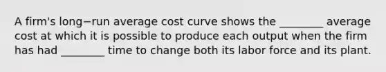 A​ firm's long−run average cost curve shows the​ ________ average cost at which it is possible to produce each output when the firm has had​ ________ time to change both its labor force and its plant.