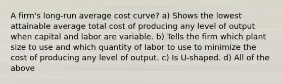 A​ firm's long-run average cost curve? a) Shows the lowest attainable average total cost of producing any level of output when capital and labor are variable. b) Tells the firm which plant size to use and which quantity of labor to use to minimize the cost of producing any level of output. c) Is U-shaped. d) All of the above