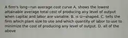 A​ firm's long−run average cost curve A. shows the lowest attainable average total cost of producing any level of output when capital and labor are variable. B. is U−shaped. C. tells the firm which plant size to use and which quantity of labor to use to minimize the cost of producing any level of output. D. all of the above