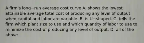 A​ firm's long−run average cost curve A. shows the lowest attainable average total cost of producing any level of output when capital and labor are variable. B. is U−shaped. C. tells the firm which plant size to use and which quantity of labor to use to minimize the cost of producing any level of output. D. all of the above