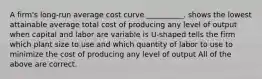 A firm's long-run average cost curve __________. shows the lowest attainable average total cost of producing any level of output when capital and labor are variable is U-shaped tells the firm which plant size to use and which quantity of labor to use to minimize the cost of producing any level of output All of the above are correct.