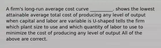 A firm's long-run average cost curve __________. shows the lowest attainable average total cost of producing any level of output when capital and labor are variable is U-shaped tells the firm which plant size to use and which quantity of labor to use to minimize the cost of producing any level of output All of the above are correct.