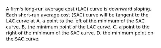 A firm's long-run average cost (LAC) curve is downward sloping. Each short-run average cost (SAC) curve will be tangent to the LAC curve at A. a point to the left of the minimum of the SAC curve. B. the minimum point of the LAC curve. C. a point to the right of the minimum of the SAC curve. D. the minimum point on the SAC curve.