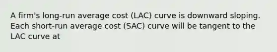 A​ firm's long-run average cost​ (LAC) curve is downward sloping. Each​ short-run average cost​ (SAC) curve will be tangent to the LAC curve at