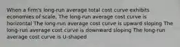 When a firm's long-run average total cost curve exhibits economies of scale, The long-run average cost curve is horizontal The long-run average cost curve is upward sloping The long-run average cost curve is downward sloping The long-run average cost curve is U-shaped