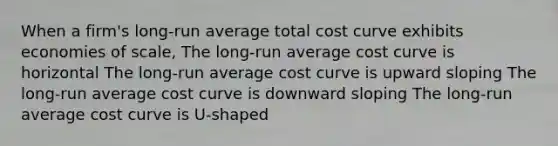 When a firm's long-run average total cost curve exhibits economies of scale, The long-run average cost curve is horizontal The long-run average cost curve is upward sloping The long-run average cost curve is downward sloping The long-run average cost curve is U-shaped