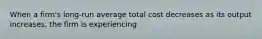 When a firm's long-run average total cost decreases as its output increases, the firm is experiencing