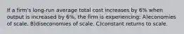 If a firm's long-run average total cost increases by 6% when output is increased by 6%, the firm is experiencing: A)economies of scale. B)diseconomies of scale. C)constant returns to scale.