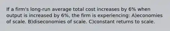 If a firm's long-run average total cost increases by 6% when output is increased by 6%, the firm is experiencing: A)economies of scale. B)diseconomies of scale. C)constant returns to scale.