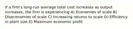 If a firm's long-run average total cost increases as output increases, the firm is experiencing A) Economies of scale B) Diseconomies of scale C) Increasing returns to scale D) Efficiency in plant size E) Maximum economic profit