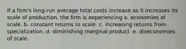 If a firm's long-run average total costs increase as it increases its scale of production, the firm is experiencing a. economies of scale. b. constant returns to scale. c. increasing returns from specialization. d. diminishing marginal product. e. diseconomies of scale.