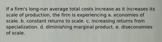 If a firm's long-run average total costs increase as it increases its scale of production, the firm is experiencing a. economies of scale. b. constant returns to scale. c. increasing returns from specialization. d. diminishing marginal product. e. diseconomies of scale.