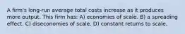 A firm's long-run average total costs increase as it produces more output. This firm has: A) economies of scale. B) a spreading effect. C) diseconomies of scale. D) constant returns to scale.