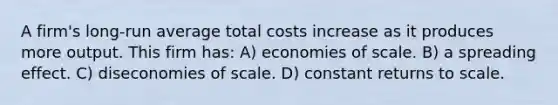 A firm's long-run average total costs increase as it produces more output. This firm has: A) economies of scale. B) a spreading effect. C) diseconomies of scale. D) constant returns to scale.