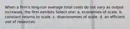 When a firm's long-run average total costs do not vary as output increases, the firm exhibits Select one: a. economies of scale. b. constant returns to scale. c. diseconomies of scale. d. an efficient use of resources.