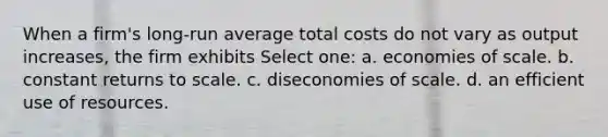 When a firm's long-run average total costs do not vary as output increases, the firm exhibits Select one: a. economies of scale. b. constant returns to scale. c. diseconomies of scale. d. an efficient use of resources.