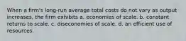 When a firm's long-run average total costs do not vary as output increases, the firm exhibits a. economies of scale. b. constant returns to scale. c. diseconomies of scale. d. an efficient use of resources.