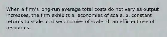 When a firm's long-run average total costs do not vary as output increases, the firm exhibits a. economies of scale. b. constant returns to scale. c. diseconomies of scale. d. an efficient use of resources.