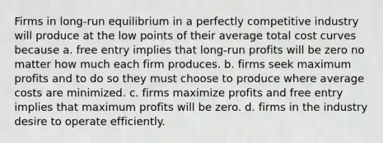 Firms in long-run equilibrium in a perfectly competitive industry will produce at the low points of their average total cost curves because a. free entry implies that long-run profits will be zero no matter how much each firm produces. b. firms seek maximum profits and to do so they must choose to produce where average costs are minimized. c. firms maximize profits and free entry implies that maximum profits will be zero. d. firms in the industry desire to operate efficiently.