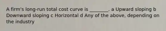 A firm's long-run total cost curve is ________. a Upward sloping b Downward sloping c Horizontal d Any of the above, depending on the industry