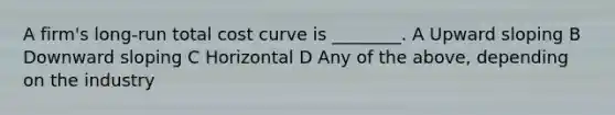 A firm's long-run total cost curve is ________. A Upward sloping B Downward sloping C Horizontal D Any of the above, depending on the industry