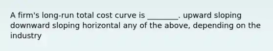 A firm's long-run total cost curve is ________. upward sloping downward sloping horizontal any of the above, depending on the industry