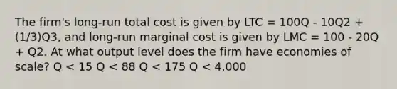 The firm's long-run total cost is given by LTC = 100Q - 10Q2 + (1/3)Q3, and long-run marginal cost is given by LMC = 100 - 20Q + Q2. At what output level does the firm have economies of scale? Q < 15 Q < 88 Q < 175 Q < 4,000